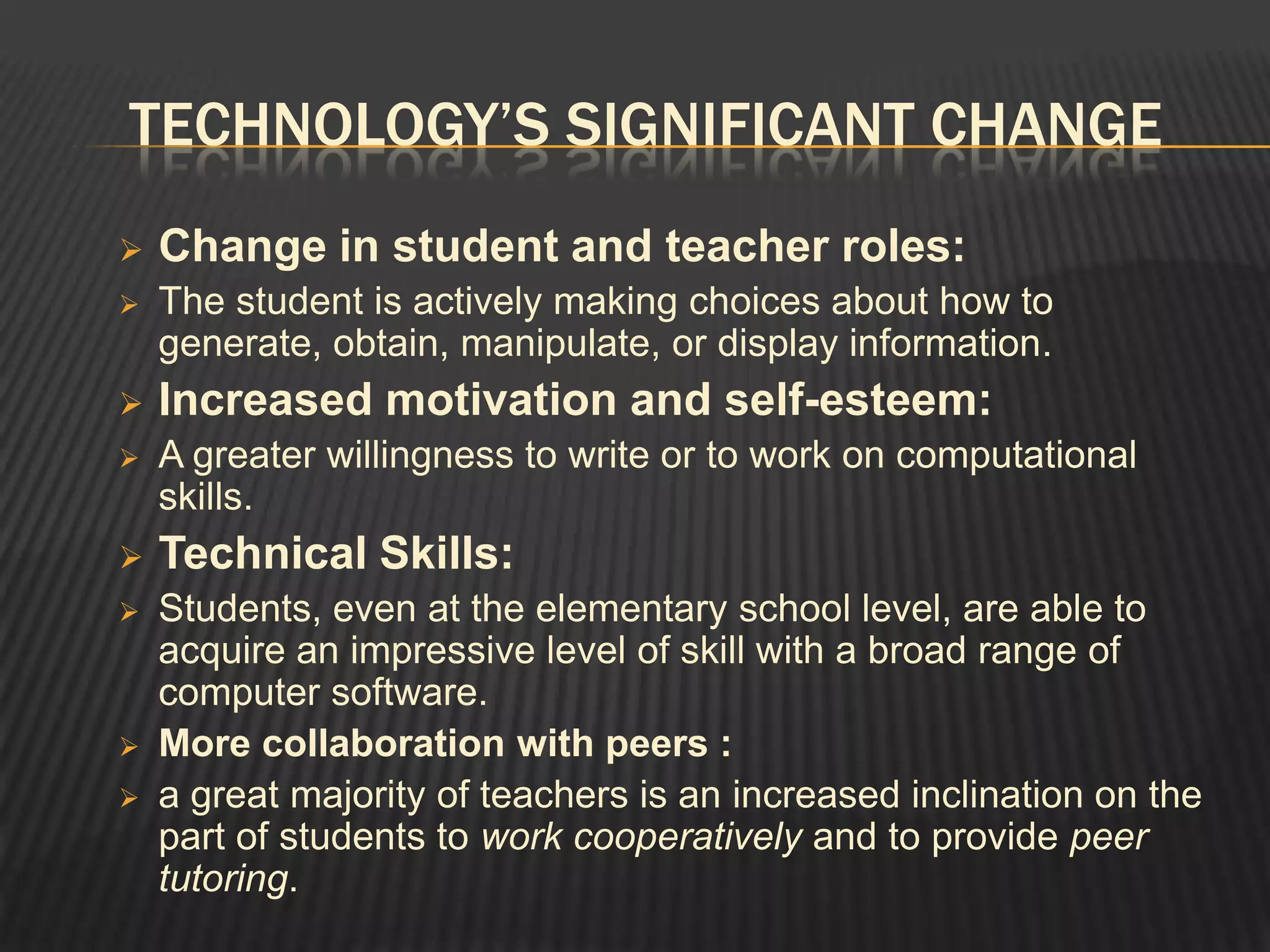 TECHNOLOGY’S SIGNIFICANT CHANGE
   Change in student and teacher roles:
   The student is actively making choices about how to
    generate, obtain, manipulate, or display information.
   Increased motivation and self-esteem:
   A greater willingness to write or to work on computational
    skills.
   Technical Skills:
   Students, even at the elementary school level, are able to
    acquire an impressive level of skill with a broad range of
    computer software.
   More collaboration with peers :
   a great majority of teachers is an increased inclination on the
    part of students to work cooperatively and to provide peer
    tutoring.
 