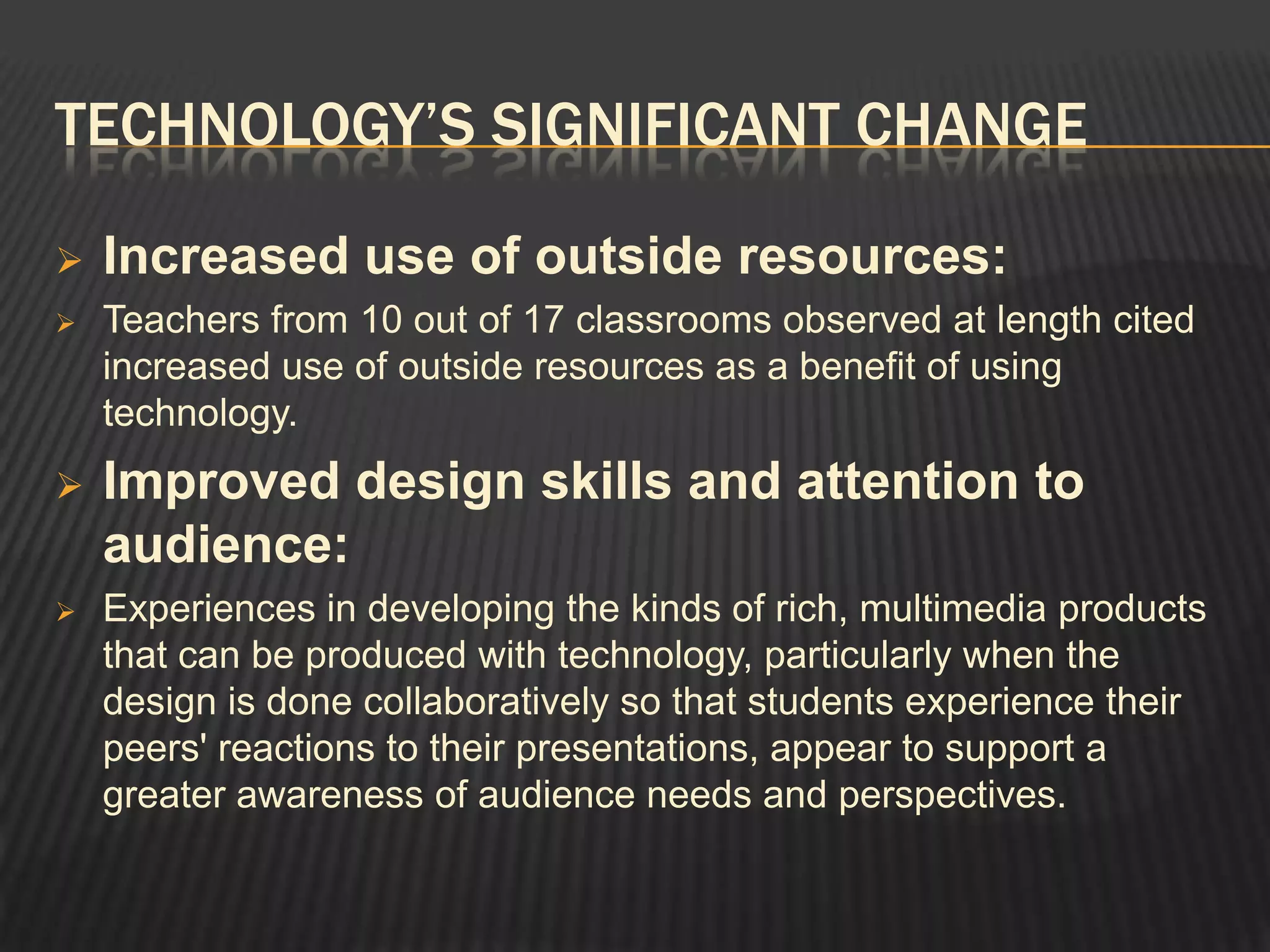 TECHNOLOGY’S SIGNIFICANT CHANGE

   Increased use of outside resources:
   Teachers from 10 out of 17 classrooms observed at length cited
    increased use of outside resources as a benefit of using
    technology.
   Improved design skills and attention to
    audience:
   Experiences in developing the kinds of rich, multimedia products
    that can be produced with technology, particularly when the
    design is done collaboratively so that students experience their
    peers' reactions to their presentations, appear to support a
    greater awareness of audience needs and perspectives.
 