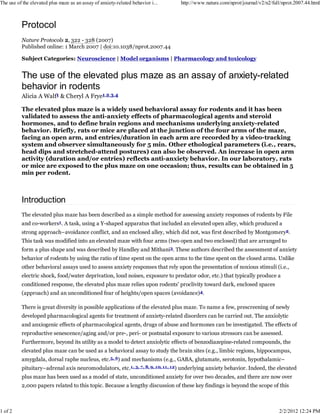 Protocol
Nature Protocols 2, 322 - 328 (2007)
Published online: 1 March 2007 | doi:10.1038/nprot.2007.44
Subject Categories: Neuroscience | Model organisms | Pharmacology and toxicology
The use of the elevated plus maze as an assay of anxiety-related
behavior in rodents
Alicia A Walf1 & Cheryl A Frye1,2,3,4
The elevated plus maze is a widely used behavioral assay for rodents and it has been
validated to assess the anti-anxiety effects of pharmacological agents and steroid
hormones, and to define brain regions and mechanisms underlying anxiety-related
behavior. Briefly, rats or mice are placed at the junction of the four arms of the maze,
facing an open arm, and entries/duration in each arm are recorded by a video-tracking
system and observer simultaneously for 5 min. Other ethological parameters (i.e., rears,
head dips and stretched-attend postures) can also be observed. An increase in open arm
activity (duration and/or entries) reflects anti-anxiety behavior. In our laboratory, rats
or mice are exposed to the plus maze on one occasion; thus, results can be obtained in 5
min per rodent.
Introduction
The elevated plus maze has been described as a simple method for assessing anxiety responses of rodents by File
and co-workers1. A task, using a Y-shaped apparatus that included an elevated open alley, which produced a
strong approach–avoidance conflict, and an enclosed alley, which did not, was first described by Montgomery2.
This task was modified into an elevated maze with four arms (two open and two enclosed) that are arranged to
form a plus shape and was described by Handley and Mithani3. These authors described the assessment of anxiety
behavior of rodents by using the ratio of time spent on the open arms to the time spent on the closed arms. Unlike
other behavioral assays used to assess anxiety responses that rely upon the presentation of noxious stimuli (i.e.,
electric shock, food/water deprivation, loud noises, exposure to predator odor, etc.) that typically produce a
conditioned response, the elevated plus maze relies upon rodents' proclivity toward dark, enclosed spaces
(approach) and an unconditioned fear of heights/open spaces (avoidance)4.
There is great diversity in possible applications of the elevated plus maze. To name a few, prescreening of newly
developed pharmacological agents for treatment of anxiety-related disorders can be carried out. The anxiolytic
and anxiogenic effects of pharmacological agents, drugs of abuse and hormones can be investigated. The effects of
reproductive senescence/aging and/or pre-, peri- or postnatal exposure to various stressors can be assessed.
Furthermore, beyond its utility as a model to detect anxiolytic effects of benzodiazepine-related compounds, the
elevated plus maze can be used as a behavioral assay to study the brain sites (e.g., limbic regions, hippocampus,
amygdala, dorsal raphe nucleus, etc.5, 6) and mechanisms (e.g., GABA, glutamate, serotonin, hypothalamic–
pituitary–adrenal axis neuromodulators, etc.1, 3, 7, 8, 9, 10, 11, 12) underlying anxiety behavior. Indeed, the elevated
plus maze has been used as a model of state, unconditioned anxiety for over two decades, and there are now over
2,000 papers related to this topic. Because a lengthy discussion of these key findings is beyond the scope of this
The use of the elevated plus maze as an assay of anxiety-related behavior i... http://www.nature.com/nprot/journal/v2/n2/full/nprot.2007.44.html
1 of 2 2/2/2012 12:24 PM
 