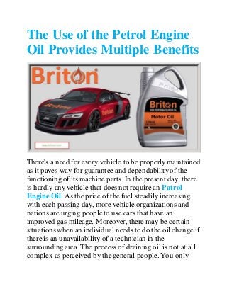 The Use of the Petrol Engine
Oil Provides Multiple Benefits
There's a need for every vehicle to be properlymaintained
as it paves way for guarantee and dependabilityof the
functioning of its machine parts. In the present day, there
is hardly any vehicle that does not require an Patrol
Engine Oil. As the price of the fuel steadily increasing
with each passing day, more vehicle organizations and
nations are urging peopleto use cars that have an
improved gas mileage. Moreover, there may be certain
situations when an individual needs to do the oil change if
there is an unavailability of a technician in the
surroundingarea. The process of draining oil is not at all
complex as perceived by the general people.You only
 