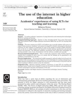 The use of the internet in higher
education
Academics’ experiences of using ICTs for
teaching and learning
Rebecca Eynon
Oxford Internet Institute, University of Oxford, Oxford, UK
Abstract
Purpose – To explore academics’ experiences of using information and communication technologies
(ICTs) for teaching and learning.
Design/methodology/approach – Analysis of three discipline-speciﬁc focus group discussions
held with academics based in Higher Education Institutions (HEIs) that use ICTs for teaching their
students.
Findings – The most common use of ICTs in all subjects was to provide students with access to a
range of online resources. Academics’ motivations for using ICTs included: enhancing the educational
experience for their students; to compensate for some of the changes occurring in higher education,
such as the rise in student numbers and demand for ﬂexible learning opportunities; and personal
interest and enjoyment. The difﬁculties academics encountered when using these technologies for
teaching included: a lack of time; dissatisfaction with the software available; and copyright.
Research limitations/implications – This is a small scale, exploratory study. Further research is
required that is sampled in such a way as to ensure that the ﬁndings can be generalized to all
academics in all institutions in the UK.
Practical implications – The institutional, middle managerial, staff and student level all need to be
considered when encouraging the further adoption of new technologies for teaching and learning in
higher education. Institutional level strategies must also account for the diversity of ways ICTs may be
used in teaching in different contexts across the institution.
Originality/value – Research exploring academics’ experiences of using ICTs for teaching and
learning is scarce. Further work is required to ensure the successful development and implementation
of future technological and policy developments in this area.
Keywords Academic staff, Higher education, Communication technologies, Internet, Teaching,
Learning
Paper type Case study
Introduction
There has been a great deal of debate regarding the use of information and
communication technologies (ICTs) for teaching and learning within universities. The
potential of ICTs for higher education is well documented and has been much
promoted by policy makers and enthusiasts within the sector. The Dearing Report
(NCHIE, 1997), The Future of Higher Education (DfES, 2003), and the more recent
e-learning strategy proposals developed by the Higher Education Funding Council for
England (HEFCE, 2003) are all examples of policy commitment in this area, and this
commitment is reﬂected in the majority of university teaching and learning strategies
across the country. Given that investment in this area is likely to increase in the next
The Emerald Research Register for this journal is available at The current issue and full text archive of this journal is available at
www.emeraldinsight.com/researchregister www.emeraldinsight.com/0001-253X.htm
AP
57,2
168
Received 21 October 2004
Revised 6 December 2004
Accepted 13 December 2004
Aslib Proceedings: New Information
Perspectives
Vol. 57 No. 2, 2005
pp. 168-180
q Emerald Group Publishing Limited
0001-253X
DOI 10.1108/00012530510589137
 