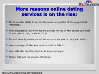 More reasons online datingMore reasons online dating
services is on the rise:services is on the rise:
 Gives you the ability to access thousands of profiles of future potential
“matches”.
 Your prospective love connections are not limited by the people you meet
in your job, school, or social circle.
 Trusted security measures are set up to retain your privacy and safety.
 Your in charge of who you want to meet or talk to.
 You make the decision whether to meet someone.
 Online dating is reasonably affordable.
http://www.bipamerica.com/bipdating/
 