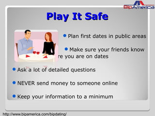Play It SafePlay It Safe
Plan first dates in public areas
Make sure your friends know
where you are on dates
Ask a lot of detailed questions
NEVER send money to someone online
Keep your information to a minimum
http://www.bipamerica.com/bipdating/
 