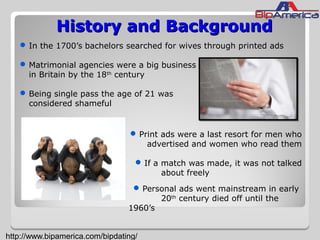 History and BackgroundHistory and Background
In the 1700’s bachelors searched for wives through printed ads
Matrimonial agencies were a big business
in Britain by the 18th
century
Being single pass the age of 21 was
considered shameful
Print ads were a last resort for men who
advertised and women who read them
If a match was made, it was not talked
about freely
Personal ads went mainstream in early
20th
century died off until the
1960’s
http://www.bipamerica.com/bipdating/
 