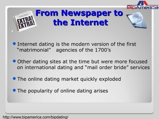 From Newspaper toFrom Newspaper to
the Internetthe Internet
Internet dating is the modern version of the first
“matrimonial” agencies of the 1700’s
Other dating sites at the time but were more focused
on international dating and “mail order bride” services
The online dating market quickly exploded
The popularity of online dating arises
http://www.bipamerica.com/bipdating/
 
