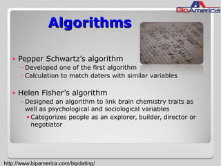 AlgorithmsAlgorithms
• Pepper Schwartz’s algorithm
–Developed one of the first algorithm
–Calculation to match daters with similar variables
• Helen Fisher’s algorithm
–Designed an algorithm to link brain chemistry traits as
well as psychological and sociological variables
• Categorizes people as an explorer, builder, director or
negotiator
http://www.bipamerica.com/bipdating/
 