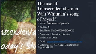 The use of
Transcendentalism in
Walt Whitman’s song
of Myself
• Name: Panchasara Jignesh k.
• Roll no: 8
• Enrollment No: 3069206420200013
• Paper No: 8 American Literature
• Batch: 2020-2022
• Email : jigneshpanchasara5758@gmail.com
• Submitted To: S.B. Gardi Department of
English MKBU
 