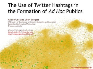 The Use of Twitter Hashtags in the Formation of Ad Hoc Publics Axel Bruns and Jean Burgess ARC Centre of Excellence for Creative Industries and Innovation Queensland University of Technology Brisbane, Australia a.bruns / je.burgess@qut.edu.au @snurb_dot_info / @jeanburgess http://mappingonlinepublics.net/ 