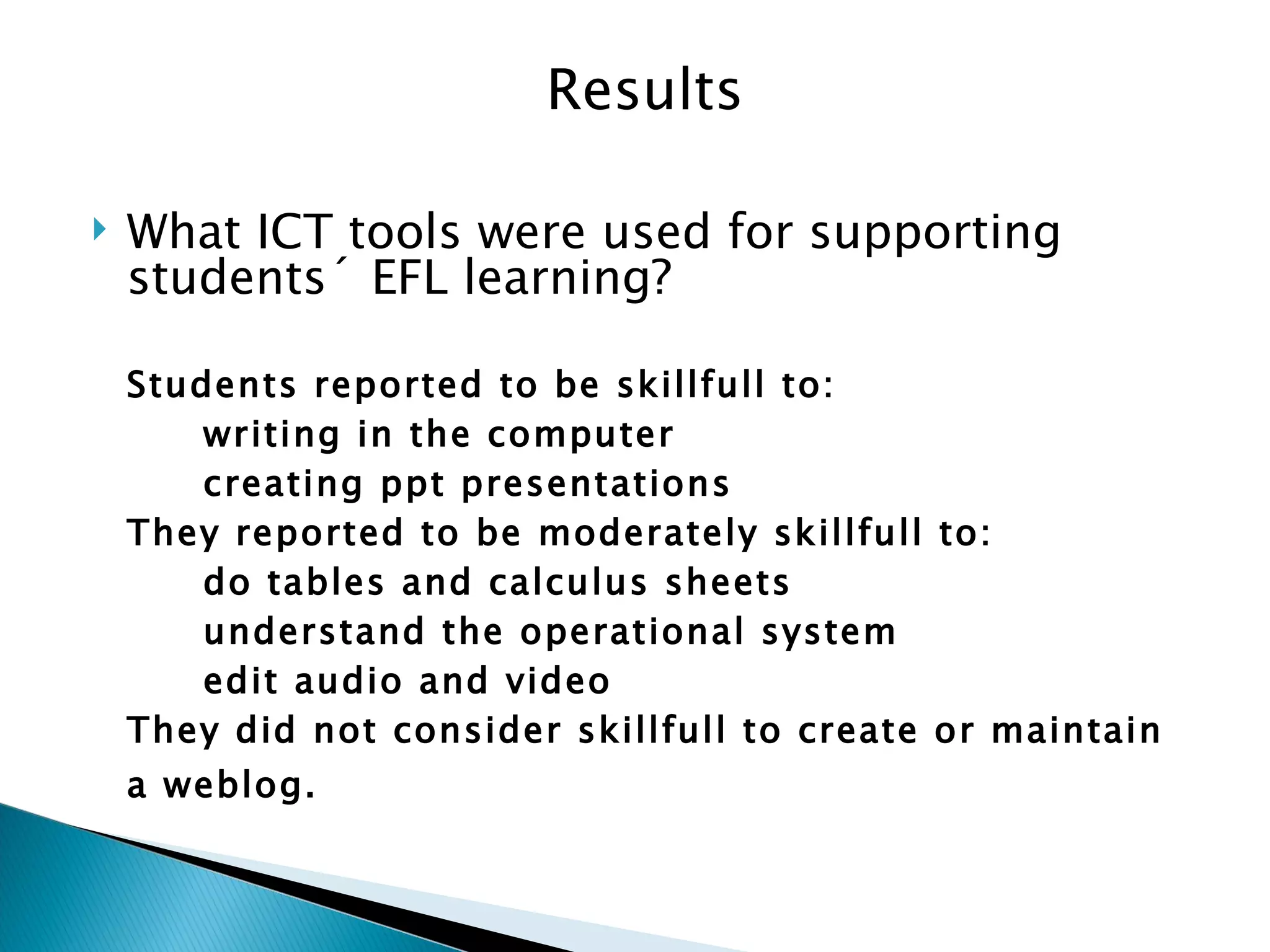 What ICT tools were used for supporting students´ EFL learning?   Students reported to be skillfull to: writing in the computer creating ppt presentations  They reported to be moderately skillfull to: do tables and calculus sheets understand the operational system edit audio and video They did not consider skillfull to create or maintain a weblog.  Results 