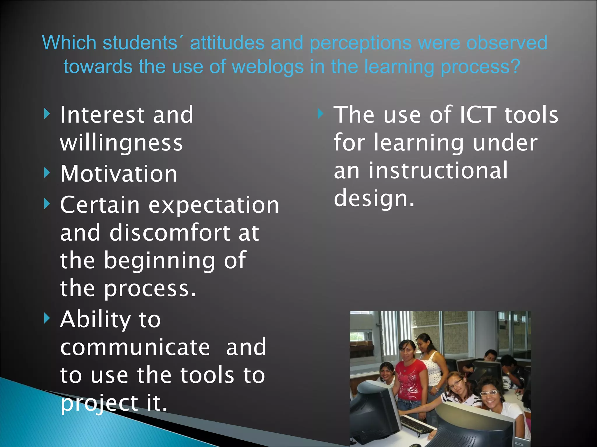 Interest and willingness Motivation Certain expectation and discomfort at the beginning of the process.  Ability to communicate  and to use the tools to project it.  The use of ICT tools for learning under an instructional design.  Which students´ attitudes and perceptions were observed towards the use of weblogs in   the learning process?  