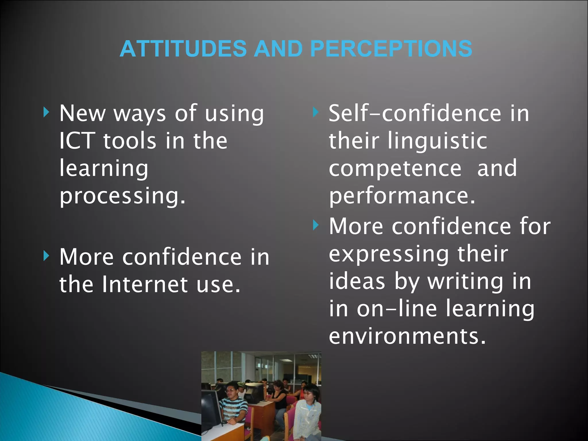 New ways of using ICT tools in the learning processing. More confidence in the Internet use.  Self-confidence in their linguistic competence  and performance.  More confidence for expressing their ideas by writing in in on-line learning environments.  ATTITUDES AND PERCEPTIONS 