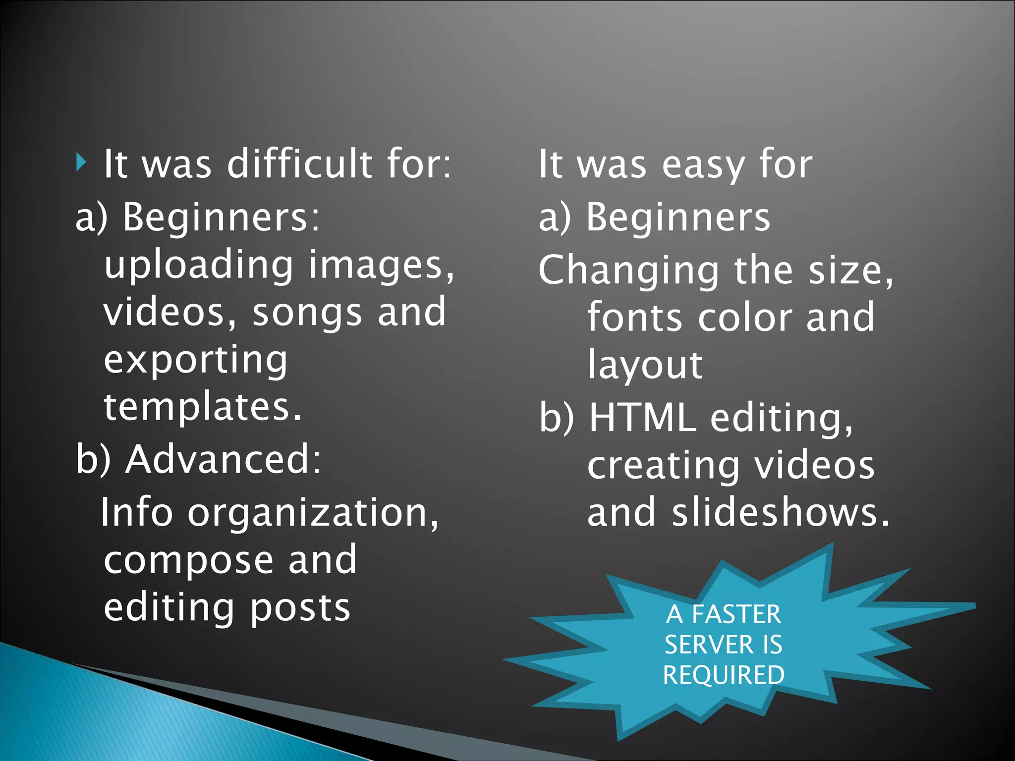 It was difficult for: a) Beginners: uploading images, videos, songs and exporting templates. b) Advanced: Info organization, compose and editing posts It was easy for a) Beginners Changing the size, fonts color and layout b) HTML editing, creating videos and slideshows. A FASTER SERVER IS REQUIRED 