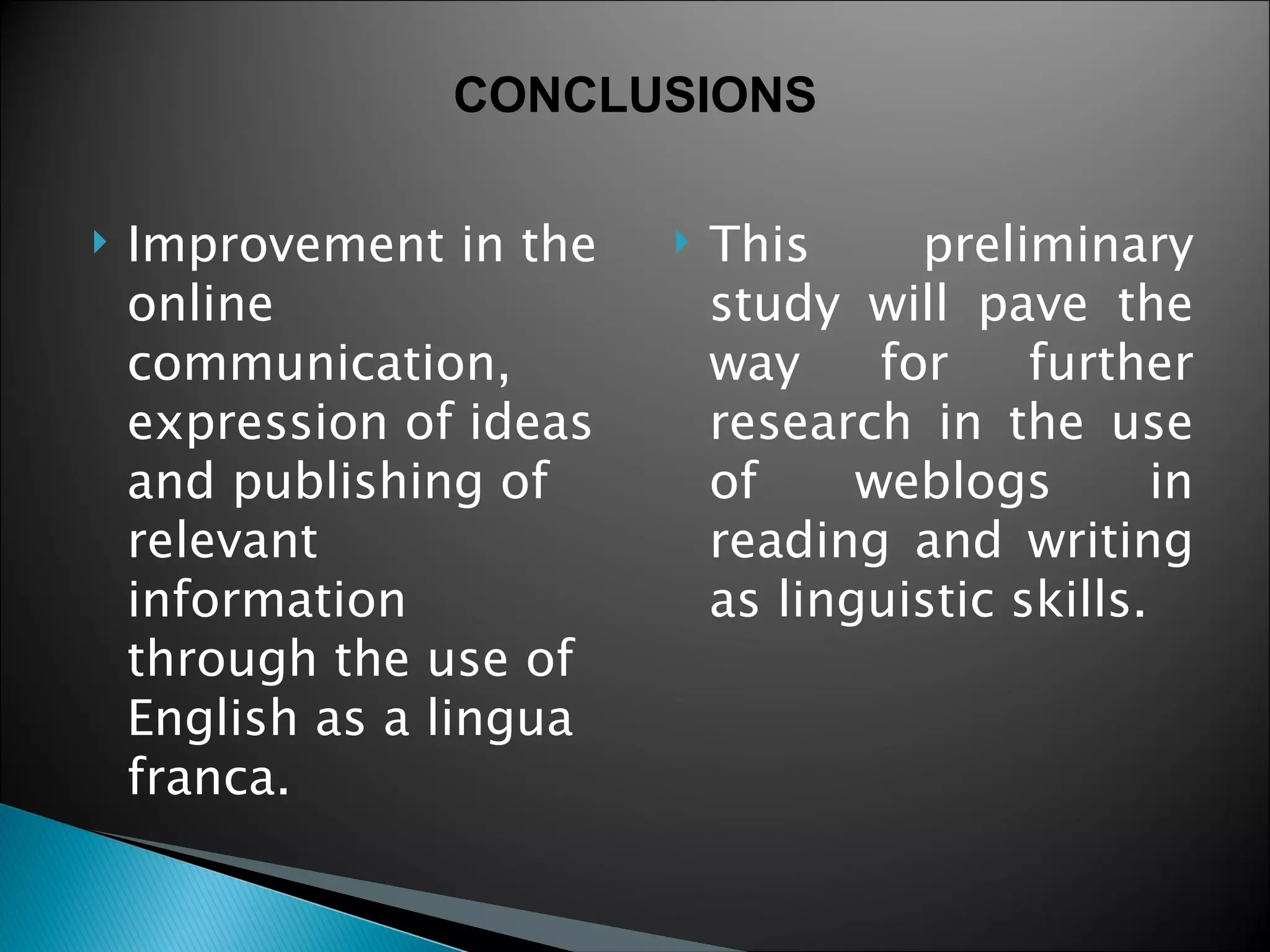 Improvement in the online communication, expression of ideas and publishing of relevant information through the use of  English as a lingua franca.  This preliminary study will pave the way for further research in the use of weblogs in reading and writing as linguistic skills. CONCLUSIONS 