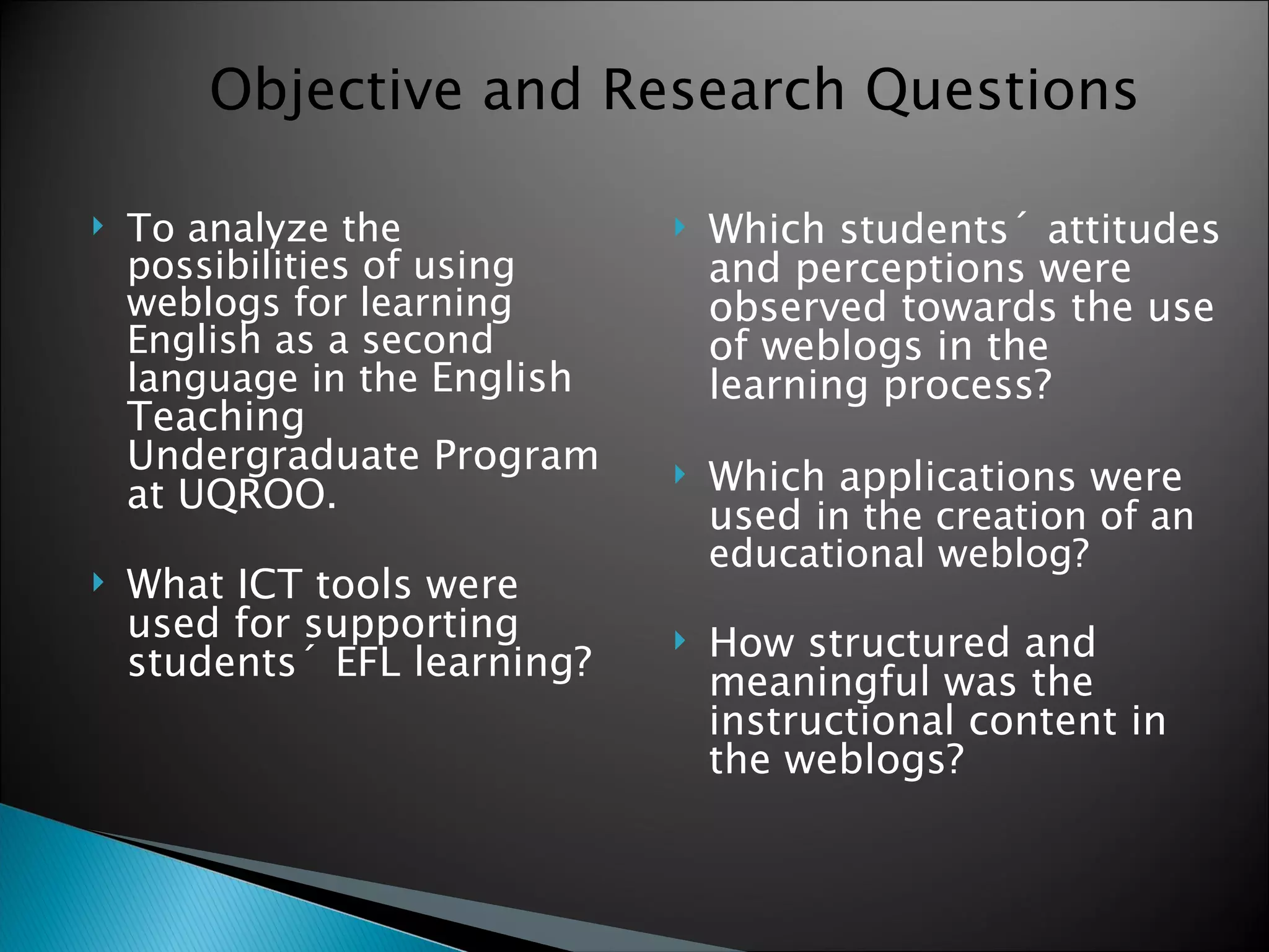 To analyze the possibilities of using weblogs for learning English as a second language in the  English Teaching Undergraduate Program at UQROO. What ICT tools were used for supporting students´ EFL learning?   Which students´ attitudes and perceptions were observed towards the use of weblogs in the learning process?  Which applications were used  in the creation of an educational weblog? How structured and meaningful was the instructional content in the weblogs? Objective and Research Questions 