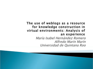 María Isabel Hernández Romero Alfredo Marín Marín Universidad de Quintana Roo The use of weblogs as a resource for knowledge construction in virtual environments: Analysis of an experience 