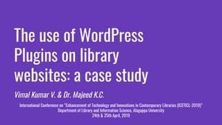The use of WordPress
Plugins on library
websites: a case study
Vimal Kumar V. & Dr. Majeed K.C.
International Conference on “Enhancement of Technology and Innovations in Contemporary Libraries (ICETICL-2019)”
Department of Library and Information Science, Alagappa University
24th & 25th April, 2019
 