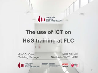 The use of ICT on
   H&S training at FLC

José A. Viejo             Luxembourg
Training Manager   November 22nd, 2012



                                         1
 