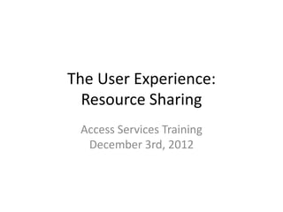 The User Experience:
Resource Sharing
Access Services Training
December 3rd, 2012
 