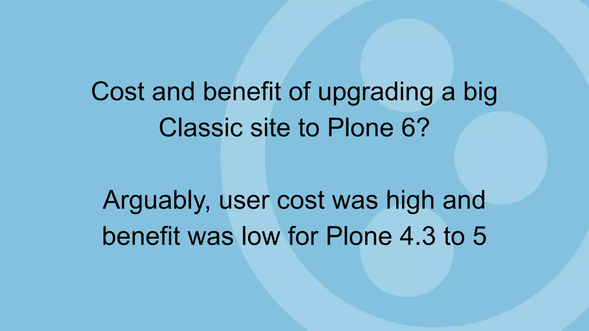 Cost and benefit of upgrading a big
Classic site to Plone 6?
Arguably, user cost was high and
benefit was low for Plone 4.3 to 5