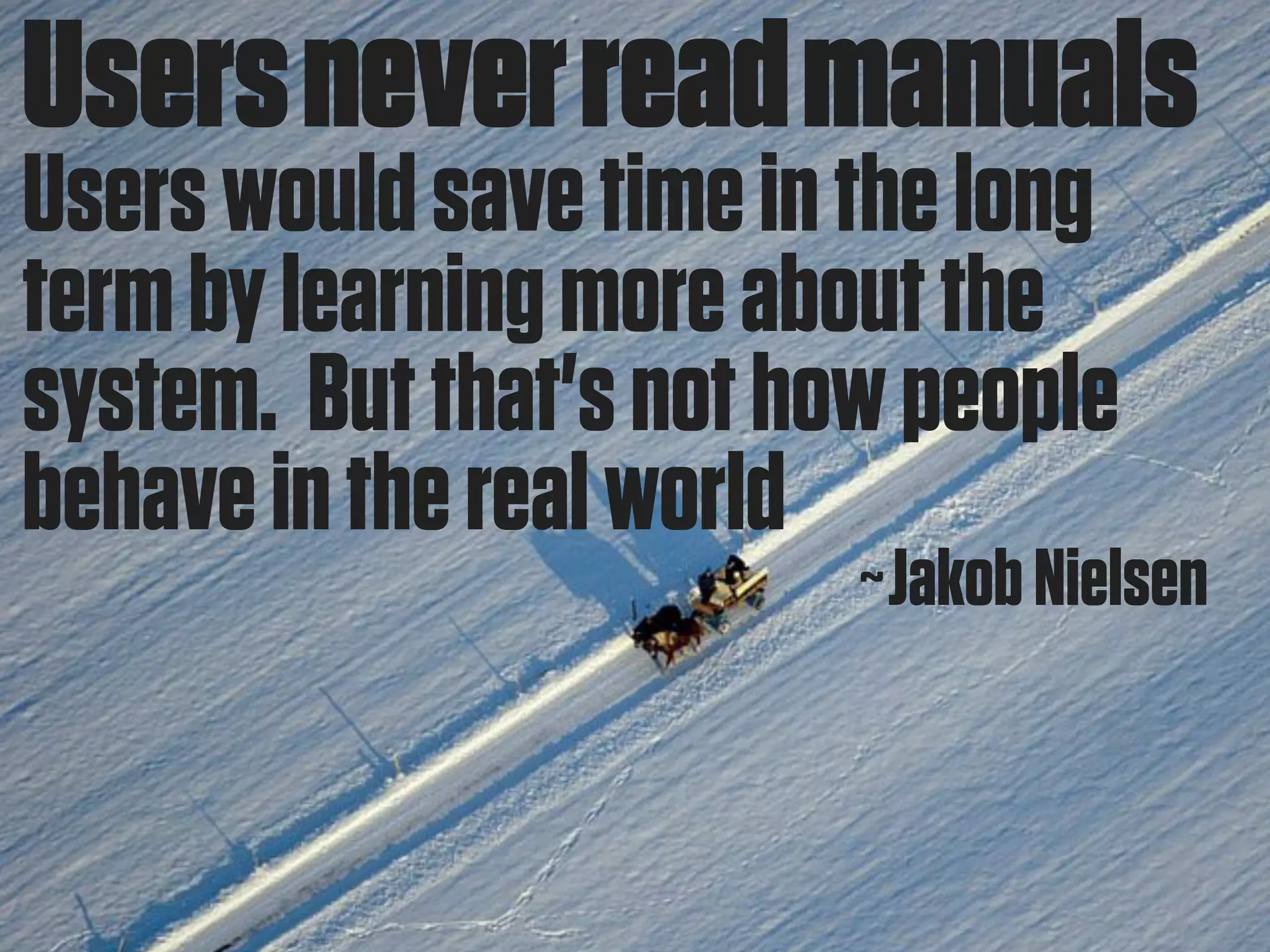 Users never read manuals
Users would save time in the long
term by learning more about the
system. But that's not how people
behave in the real world
                         ~Jakob Nielsen
 