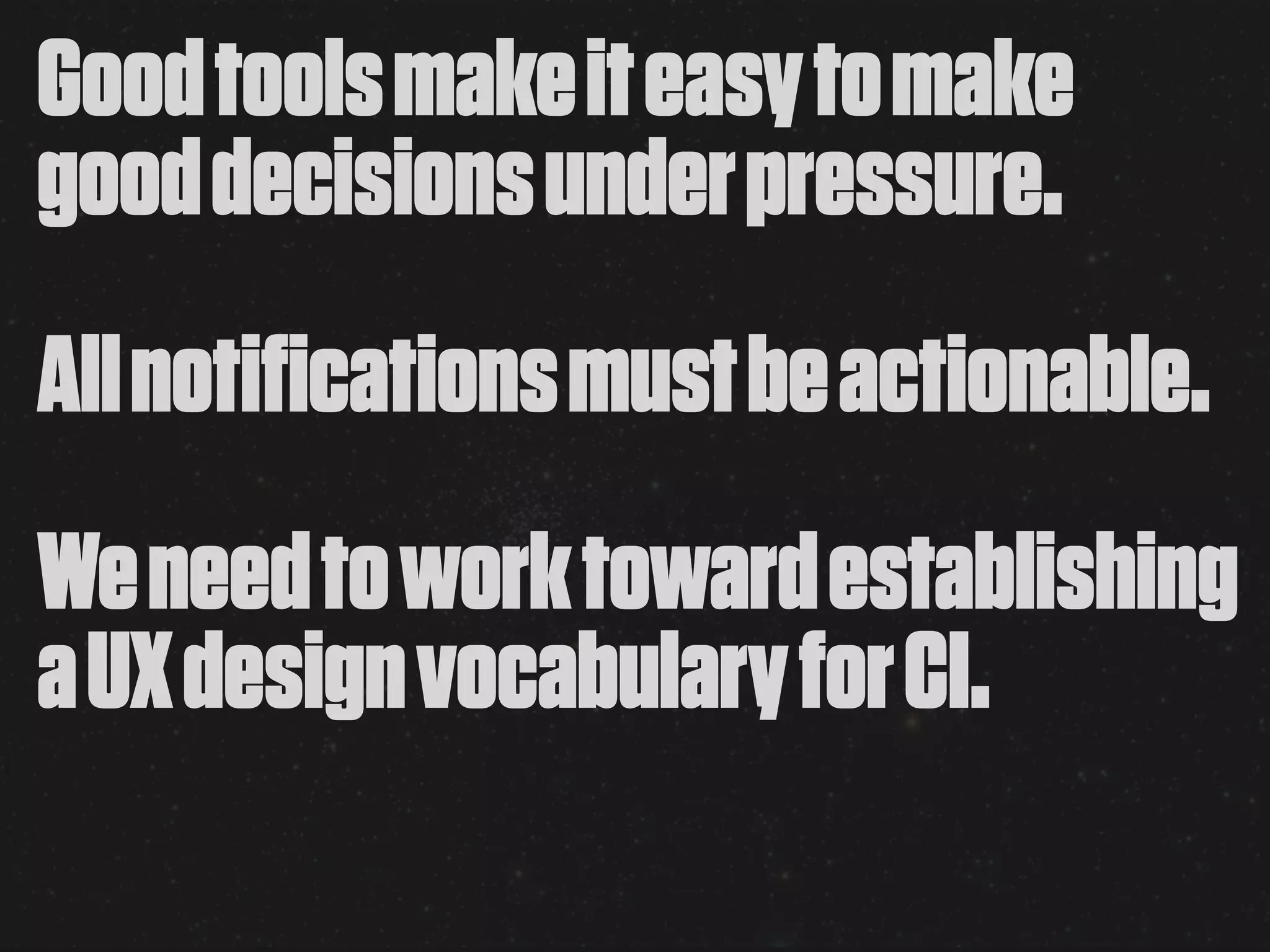 Good tools make it easy to make
good decisions under pressure.
All notifications must be actionable.
We need to work toward establishing
a UX design vocabulary for CI.
 