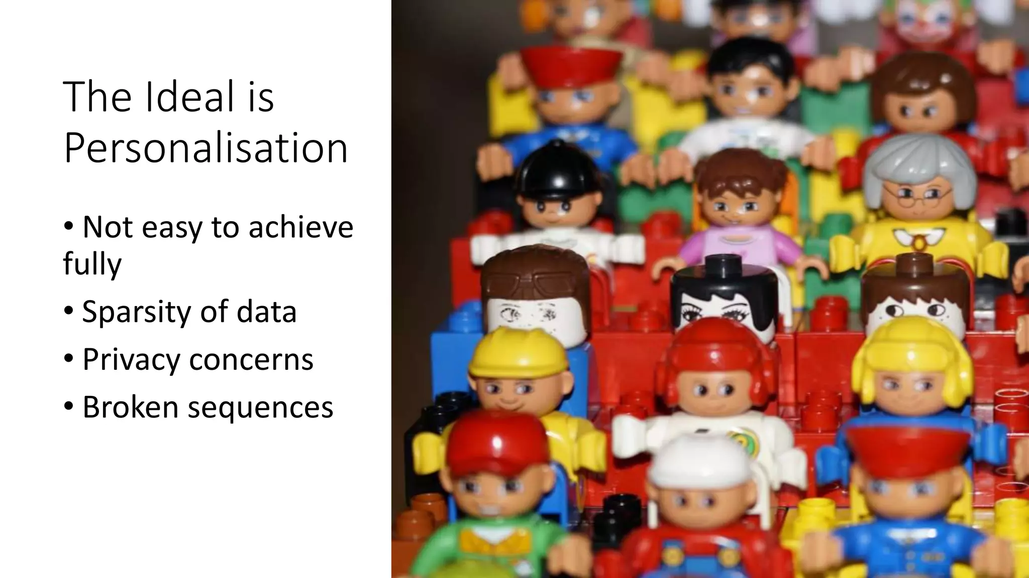 The Ideal is
Personalisation
• Not easy to achieve
fully
• Sparsity of data
• Privacy concerns
• Broken sequences
 