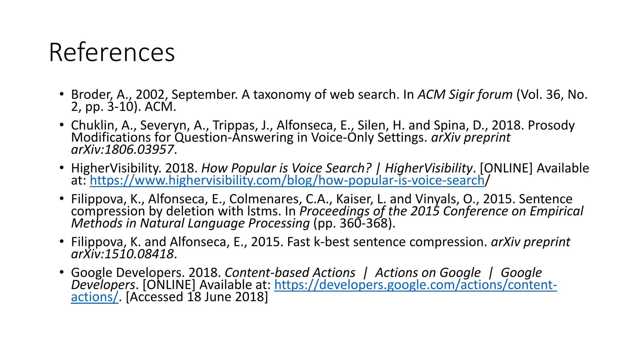 References
• Broder, A., 2002, September. A taxonomy of web search. In ACM Sigir forum (Vol. 36, No.
2, pp. 3-10). ACM.
• Chuklin, A., Severyn, A., Trippas, J., Alfonseca, E., Silen, H. and Spina, D., 2018. Prosody
Modifications for Question-Answering in Voice-Only Settings. arXiv preprint
arXiv:1806.03957.
• HigherVisibility. 2018. How Popular is Voice Search? | HigherVisibility. [ONLINE] Available
at: https://www.highervisibility.com/blog/how-popular-is-voice-search/
• Filippova, K., Alfonseca, E., Colmenares, C.A., Kaiser, L. and Vinyals, O., 2015. Sentence
compression by deletion with lstms. In Proceedings of the 2015 Conference on Empirical
Methods in Natural Language Processing (pp. 360-368).
• Filippova, K. and Alfonseca, E., 2015. Fast k-best sentence compression. arXiv preprint
arXiv:1510.08418.
• Google Developers. 2018. Content-based Actions | Actions on Google | Google
Developers. [ONLINE] Available at: https://developers.google.com/actions/content-
actions/. [Accessed 18 June 2018]
 