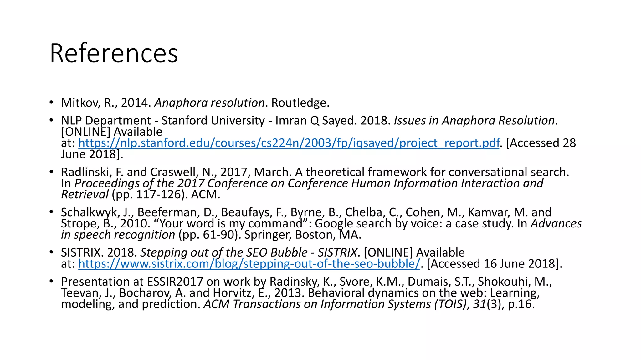 References
• Mitkov, R., 2014. Anaphora resolution. Routledge.
• NLP Department - Stanford University - Imran Q Sayed. 2018. Issues in Anaphora Resolution.
[ONLINE] Available
at: https://nlp.stanford.edu/courses/cs224n/2003/fp/iqsayed/project_report.pdf. [Accessed 28
June 2018].
• Radlinski, F. and Craswell, N., 2017, March. A theoretical framework for conversational search.
In Proceedings of the 2017 Conference on Conference Human Information Interaction and
Retrieval (pp. 117-126). ACM.
• Schalkwyk, J., Beeferman, D., Beaufays, F., Byrne, B., Chelba, C., Cohen, M., Kamvar, M. and
Strope, B., 2010. “Your word is my command”: Google search by voice: a case study. In Advances
in speech recognition (pp. 61-90). Springer, Boston, MA.
• SISTRIX. 2018. Stepping out of the SEO Bubble - SISTRIX. [ONLINE] Available
at: https://www.sistrix.com/blog/stepping-out-of-the-seo-bubble/. [Accessed 16 June 2018].
• Presentation at ESSIR2017 on work by Radinsky, K., Svore, K.M., Dumais, S.T., Shokouhi, M.,
Teevan, J., Bocharov, A. and Horvitz, E., 2013. Behavioral dynamics on the web: Learning,
modeling, and prediction. ACM Transactions on Information Systems (TOIS), 31(3), p.16.
 