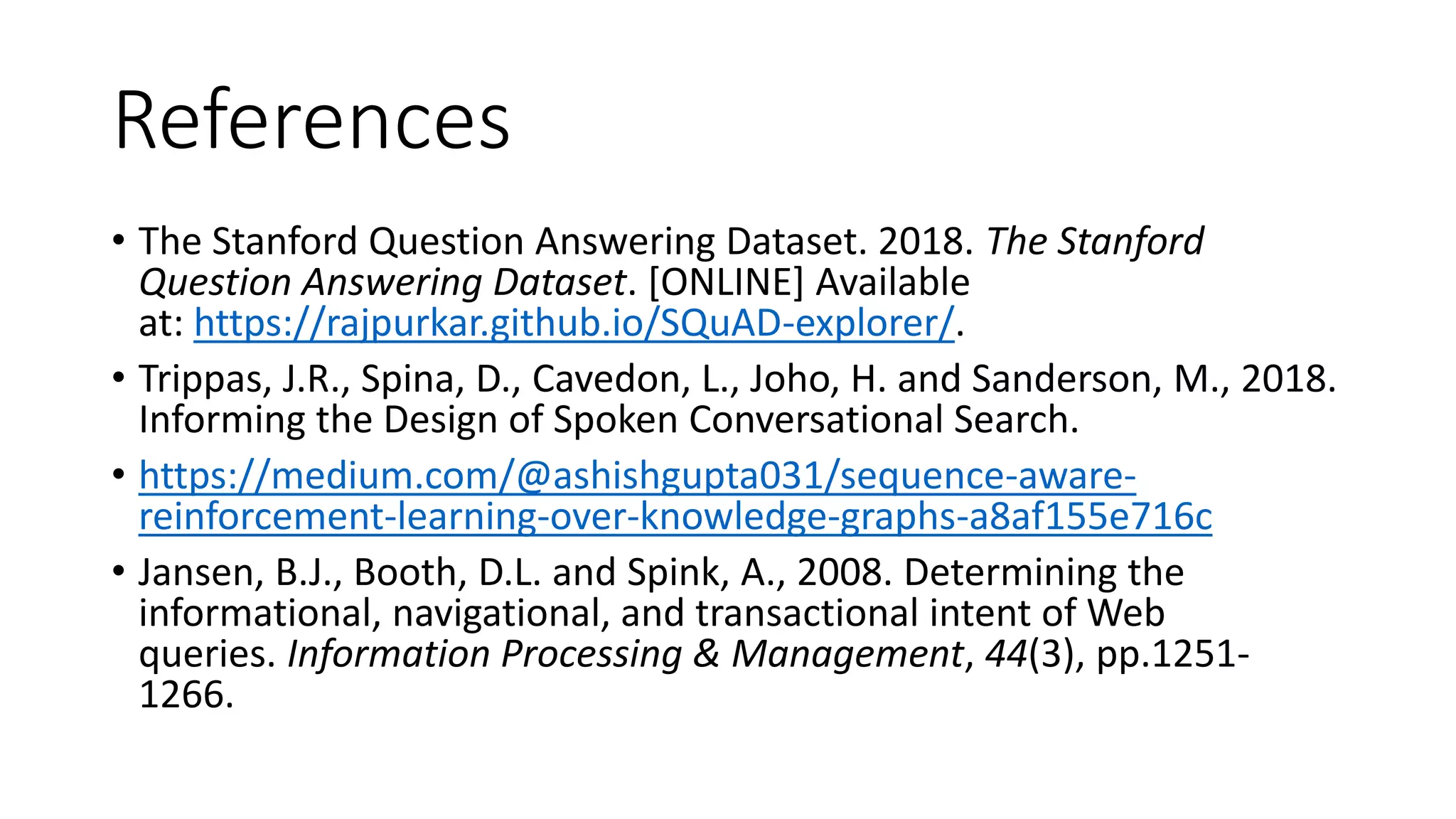 References
• The Stanford Question Answering Dataset. 2018. The Stanford
Question Answering Dataset. [ONLINE] Available
at: https://rajpurkar.github.io/SQuAD-explorer/.
• Trippas, J.R., Spina, D., Cavedon, L., Joho, H. and Sanderson, M., 2018.
Informing the Design of Spoken Conversational Search.
• https://medium.com/@ashishgupta031/sequence-aware-
reinforcement-learning-over-knowledge-graphs-a8af155e716c
• Jansen, B.J., Booth, D.L. and Spink, A., 2008. Determining the
informational, navigational, and transactional intent of Web
queries. Information Processing & Management, 44(3), pp.1251-
1266.
 