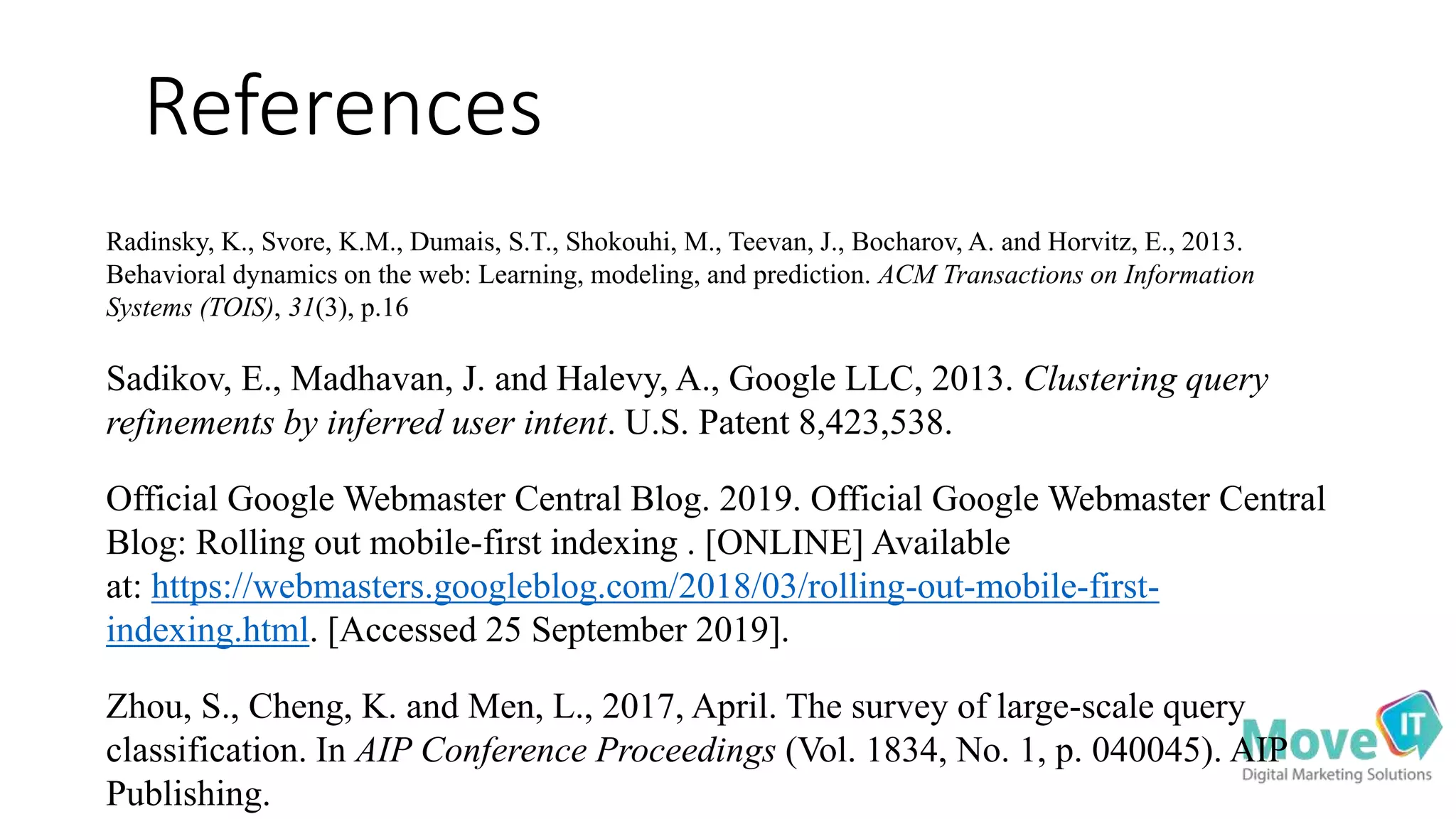 References
Radinsky, K., Svore, K.M., Dumais, S.T., Shokouhi, M., Teevan, J., Bocharov, A. and Horvitz, E., 2013.
Behavioral dynamics on the web: Learning, modeling, and prediction. ACM Transactions on Information
Systems (TOIS), 31(3), p.16
Sadikov, E., Madhavan, J. and Halevy, A., Google LLC, 2013. Clustering query
refinements by inferred user intent. U.S. Patent 8,423,538.
Official Google Webmaster Central Blog. 2019. Official Google Webmaster Central
Blog: Rolling out mobile-first indexing . [ONLINE] Available
at: https://webmasters.googleblog.com/2018/03/rolling-out-mobile-first-
indexing.html. [Accessed 25 September 2019].
Zhou, S., Cheng, K. and Men, L., 2017, April. The survey of large-scale query
classification. In AIP Conference Proceedings (Vol. 1834, No. 1, p. 040045). AIP
Publishing.
 
