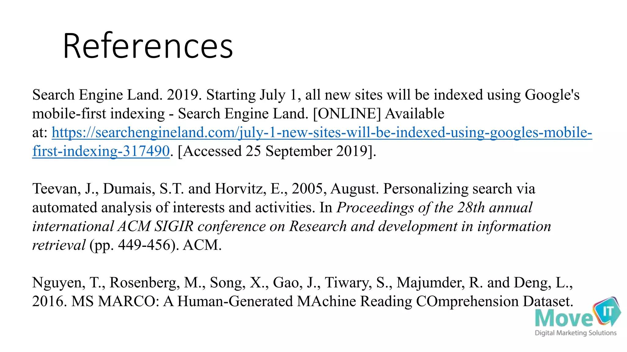 References
Search Engine Land. 2019. Starting July 1, all new sites will be indexed using Google's
mobile-first indexing - Search Engine Land. [ONLINE] Available
at: https://searchengineland.com/july-1-new-sites-will-be-indexed-using-googles-mobile-
first-indexing-317490. [Accessed 25 September 2019].
Teevan, J., Dumais, S.T. and Horvitz, E., 2005, August. Personalizing search via
automated analysis of interests and activities. In Proceedings of the 28th annual
international ACM SIGIR conference on Research and development in information
retrieval (pp. 449-456). ACM.
Nguyen, T., Rosenberg, M., Song, X., Gao, J., Tiwary, S., Majumder, R. and Deng, L.,
2016. MS MARCO: A Human-Generated MAchine Reading COmprehension Dataset.
 
