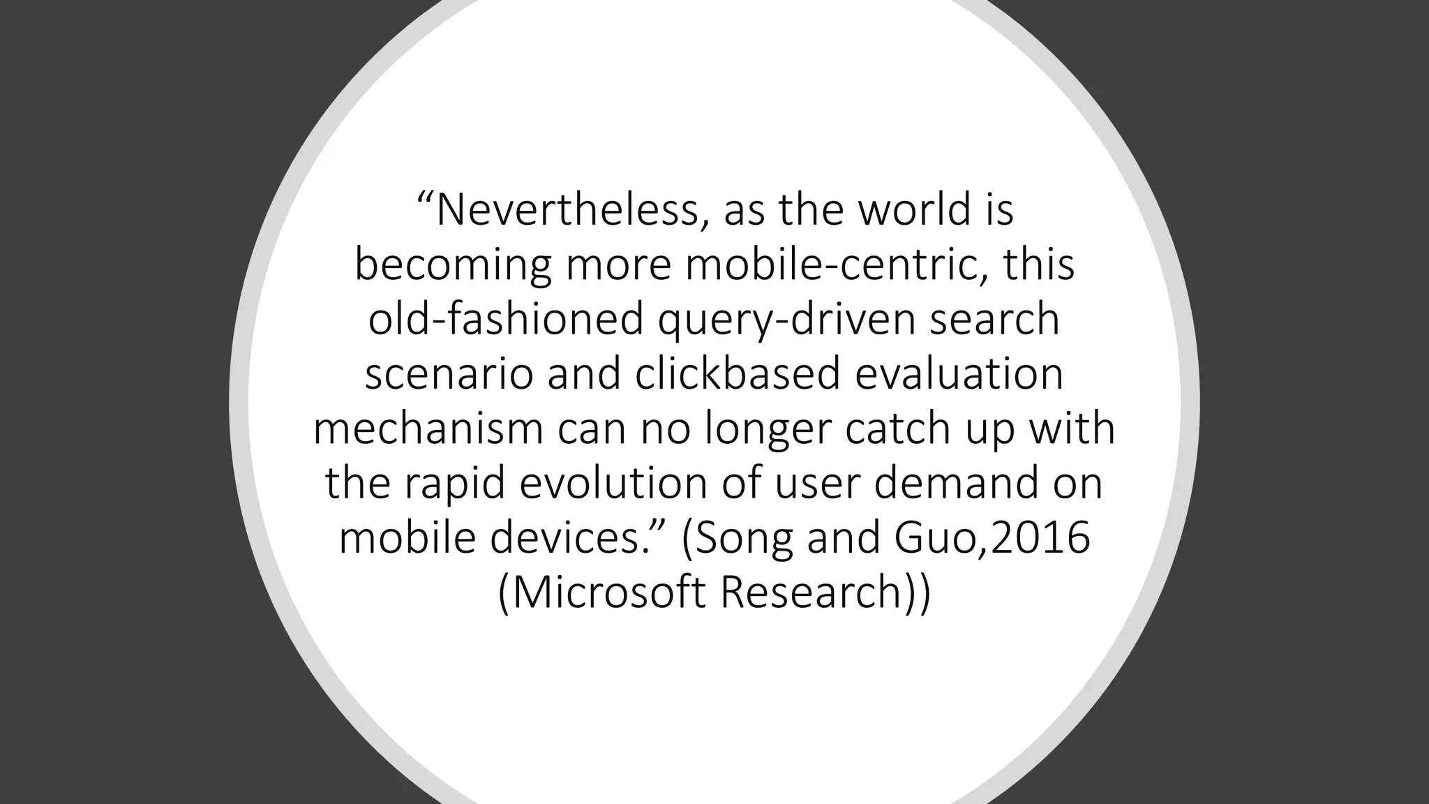 “Nevertheless, as the world is
becoming more mobile-centric, this
old-fashioned query-driven search
scenario and clickbased evaluation
mechanism can no longer catch up with
the rapid evolution of user demand on
mobile devices.” (Song and Guo,2016
(Microsoft Research))
 