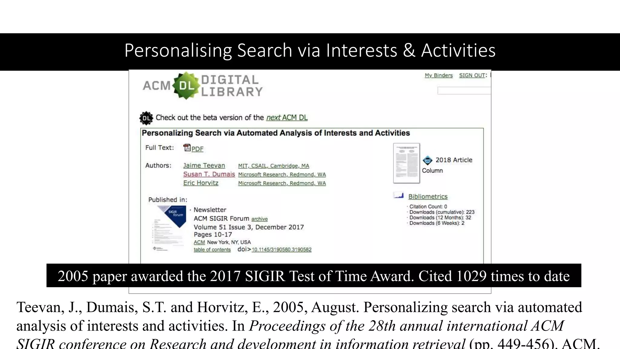 Personalising Search via Interests & Activities
2005 paper awarded the 2017 SIGIR Test of Time Award. Cited 1029 times to date
Teevan, J., Dumais, S.T. and Horvitz, E., 2005, August. Personalizing search via automated
analysis of interests and activities. In Proceedings of the 28th annual international ACM
 