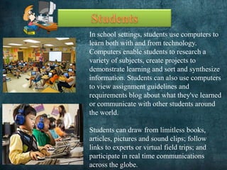 In school settings, students use computers to
learn both with and from technology.
Computers enable students to research a
variety of subjects, create projects to
demonstrate learning and sort and synthesize
information. Students can also use computers
to view assignment guidelines and
requirements blog about what they've learned
or communicate with other students around
the world.
Students can draw from limitless books,
articles, pictures and sound clips; follow
links to experts or virtual field trips; and
participate in real time communications
across the globe.
 