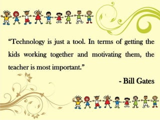 “Technology is just a tool. In terms of getting the
kids working together and motivating them, the
teacher is most important.”
- Bill Gates
 