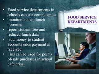• Food service departments in
schools can use computers to
• monitor student lunch
accounts
• report student free-and-
reduced lunch data
• add money to student
accounts once payment is
received.
• This can be used for point-
of-sale purchases in school
cafeterias.
 