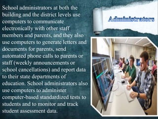 School administrators at both the
building and the district levels use
computers to communicate
electronically with other staff
members and parents, and they also
use computers to generate letters and
documents for parents, send
automated phone calls to parents or
staff (weekly announcements or
school cancellations) and report data
to their state departments of
education. School administrators also
use computers to administer
computer-based standardized tests to
students and to monitor and track
student assessment data.
 
