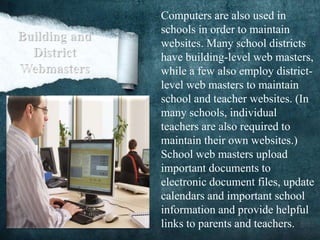 Computers are also used in
schools in order to maintain
websites. Many school districts
have building-level web masters,
while a few also employ district-
level web masters to maintain
school and teacher websites. (In
many schools, individual
teachers are also required to
maintain their own websites.)
School web masters upload
important documents to
electronic document files, update
calendars and important school
information and provide helpful
links to parents and teachers.
 