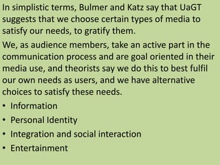 In simplistic terms, Bulmer and Katz say that UaGT 
suggests that we choose certain types of media to 
satisfy our needs, to gratify them. 
We, as audience members, take an active part in the 
communication process and are goal oriented in their 
media use, and theorists say we do this to best fulfil 
our own needs as users, and we have alternative 
choices to satisfy these needs. 
• Information 
• Personal Identity 
• Integration and social interaction 
• Entertainment 
 