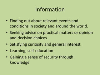 Information 
• Finding out about relevant events and 
conditions in society and around the world. 
• Seeking advice on practical matters or opinion 
and decision choices 
• Satisfying curiosity and general interest 
• Learning; self-education 
• Gaining a sense of security through 
knowledge 
 