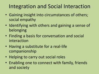 Integration and Social Interaction 
• Gaining insight into circumstances of others; 
social empathy 
• Identifying with others and gaining a sense of 
belonging 
• Finding a basis for conversation and social 
interaction 
• Having a substitute for a real-life 
companionship 
• Helping to carry out social roles 
• Enabling one to connect with family, friends 
and society 
 