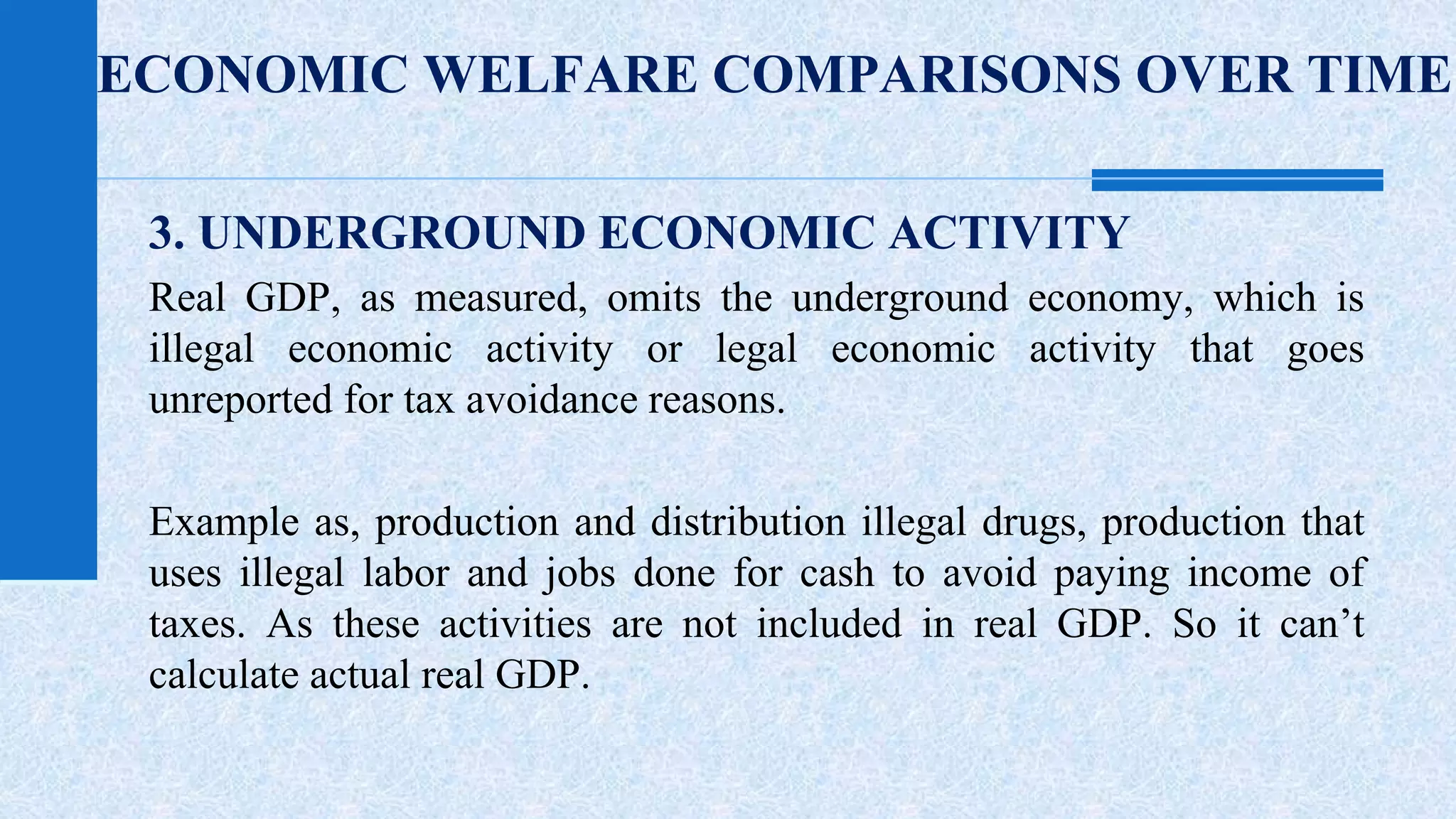 ECONOMIC WELFARE COMPARISONS OVER TIME 
3. UNDERGROUND ECONOMIC ACTIVITY 
Real GDP, as measured, omits the underground economy, which is 
illegal economic activity or legal economic activity that goes 
unreported for tax avoidance reasons. 
Example as, production and distribution illegal drugs, production that 
uses illegal labor and jobs done for cash to avoid paying income of 
taxes. As these activities are not included in real GDP. So it can’t 
calculate actual real GDP. 
 