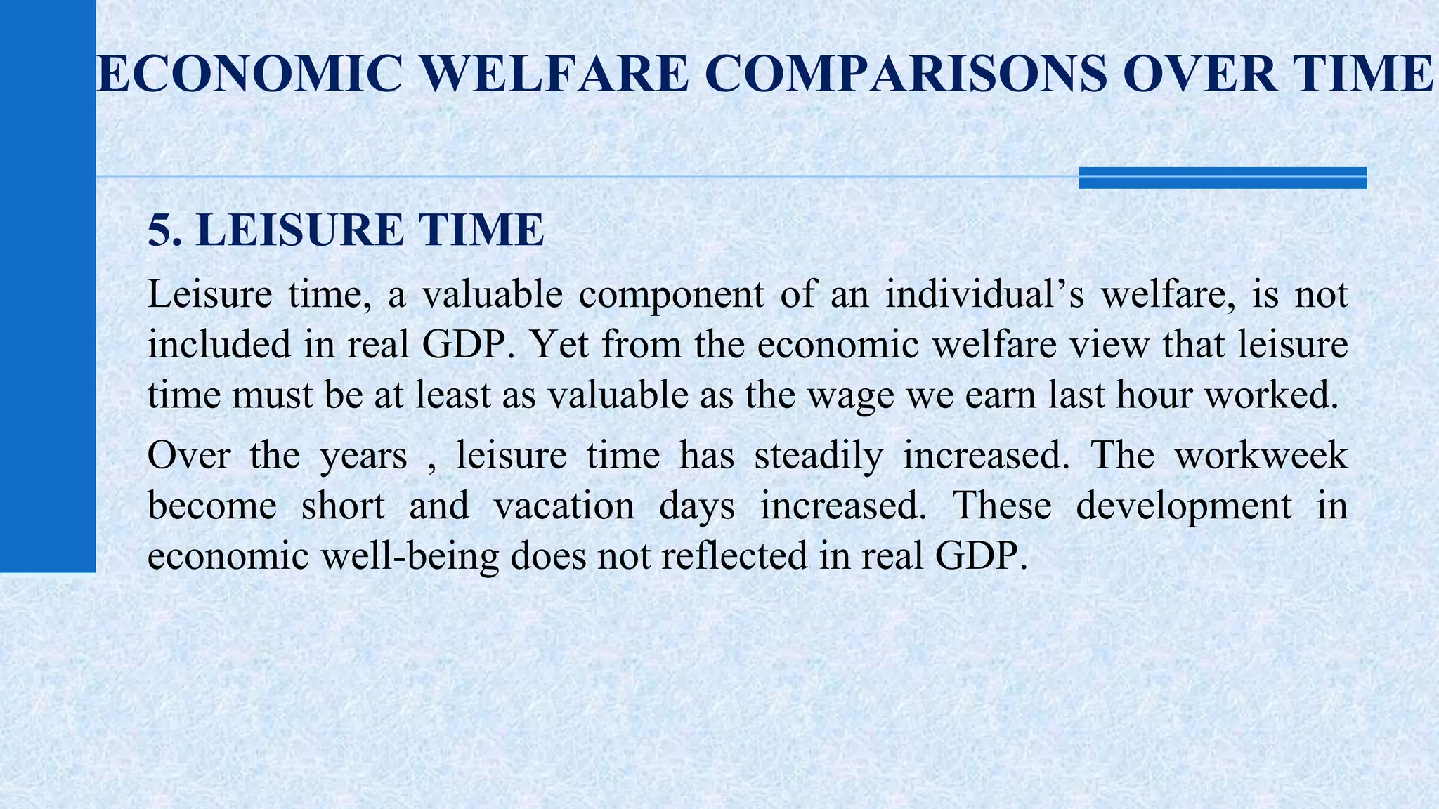 ECONOMIC WELFARE COMPARISONS OVER TIME 
5. LEISURE TIME 
Leisure time, a valuable component of an individual’s welfare, is not 
included in real GDP. Yet from the economic welfare view that leisure 
time must be at least as valuable as the wage we earn last hour worked. 
Over the years , leisure time has steadily increased. The workweek 
become short and vacation days increased. These development in 
economic well-being does not reflected in real GDP. 
 