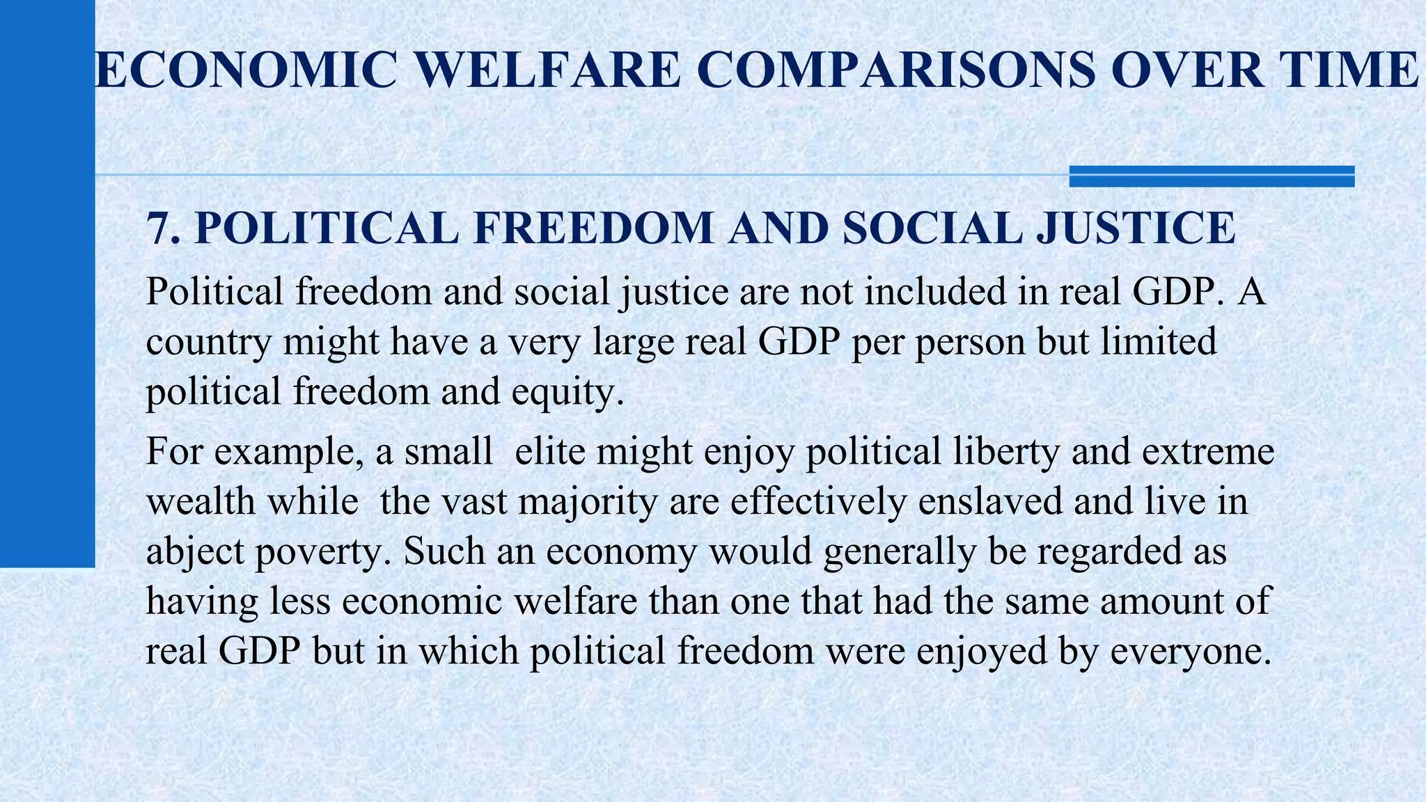 ECONOMIC WELFARE COMPARISONS OVER TIME 
7. POLITICAL FREEDOM AND SOCIAL JUSTICE 
Political freedom and social justice are not included in real GDP. A 
country might have a very large real GDP per person but limited 
political freedom and equity. 
For example, a small elite might enjoy political liberty and extreme 
wealth while the vast majority are effectively enslaved and live in 
abject poverty. Such an economy would generally be regarded as 
having less economic welfare than one that had the same amount of 
real GDP but in which political freedom were enjoyed by everyone. 
 