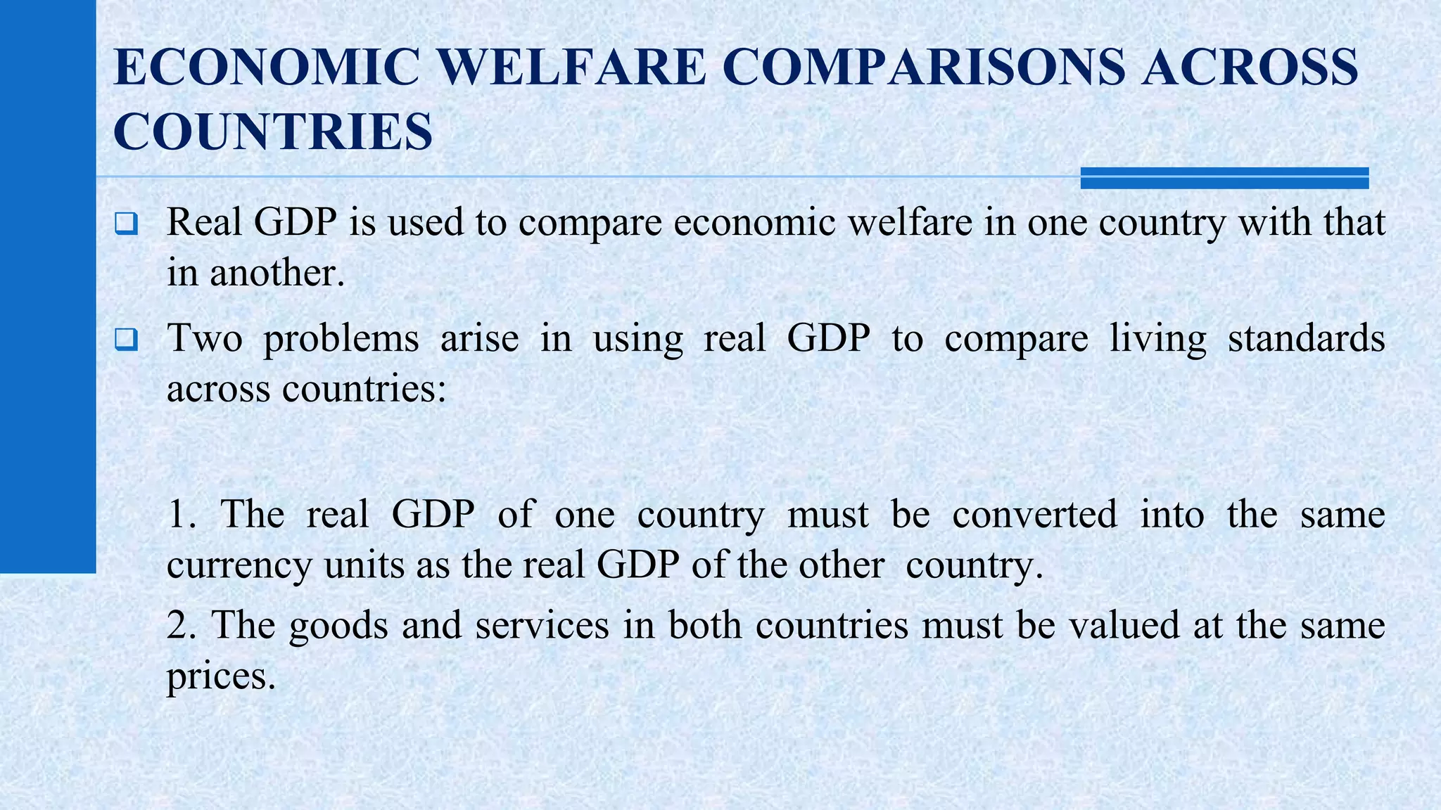 ECONOMIC WELFARE COMPARISONS ACROSS 
COUNTRIES 
 Real GDP is used to compare economic welfare in one country with that 
in another. 
 Two problems arise in using real GDP to compare living standards 
across countries: 
1. The real GDP of one country must be converted into the same 
currency units as the real GDP of the other country. 
2. The goods and services in both countries must be valued at the same 
prices. 
 