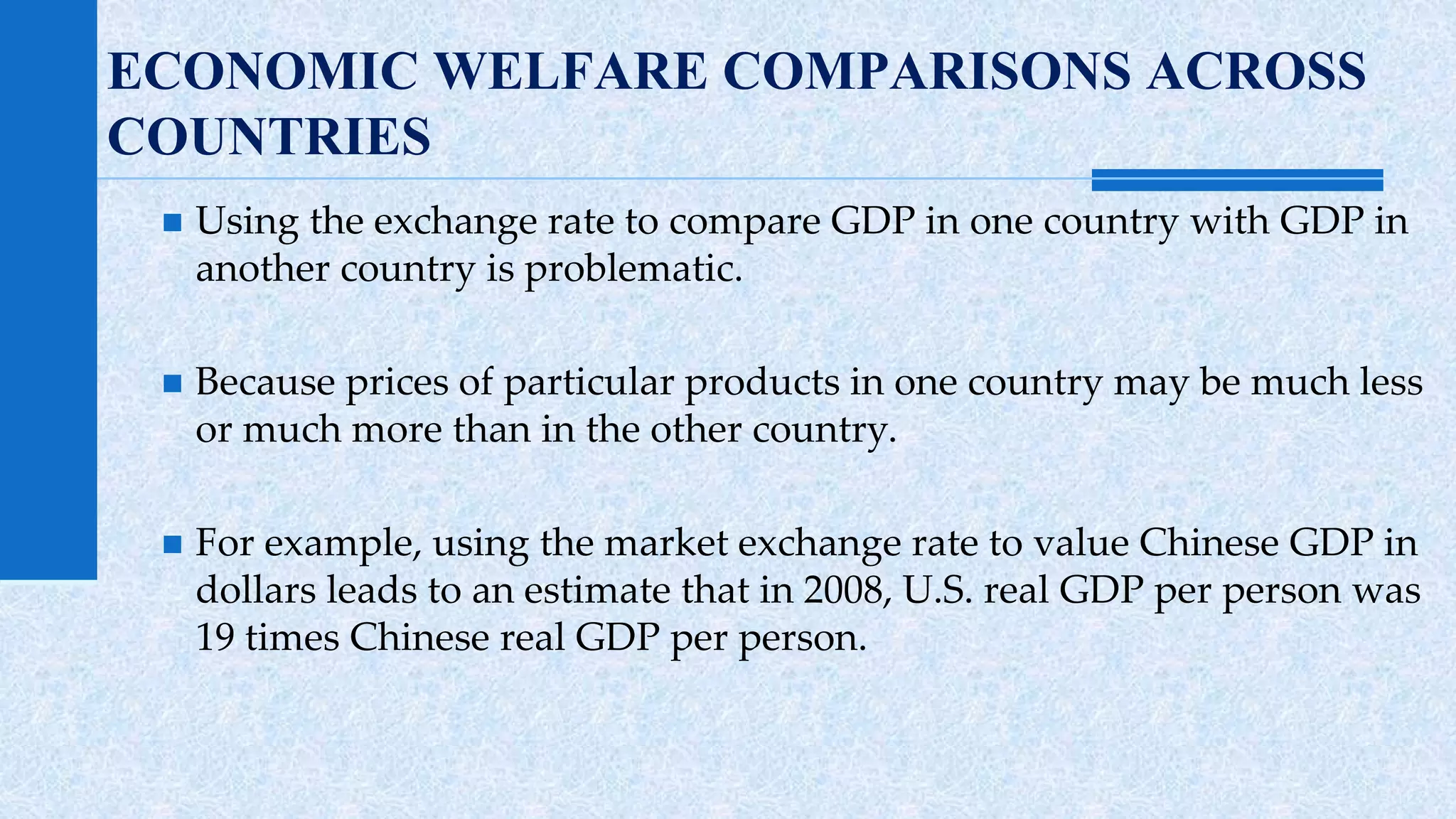 ECONOMIC WELFARE COMPARISONS ACROSS 
COUNTRIES 
 Using the exchange rate to compare GDP in one country with GDP in 
another country is problematic. 
 Because prices of particular products in one country may be much less 
or much more than in the other country. 
 For example, using the market exchange rate to value Chinese GDP in 
dollars leads to an estimate that in 2008, U.S. real GDP per person was 
19 times Chinese real GDP per person. 
 