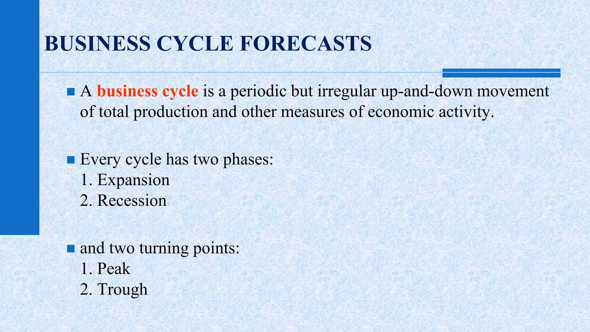 BUSINESS CYCLE FORECASTS 
 A business cycle is a periodic but irregular up-and-down movement 
of total production and other measures of economic activity. 
 Every cycle has two phases: 
1. Expansion 
2. Recession 
 and two turning points: 
1. Peak 
2. Trough 
 