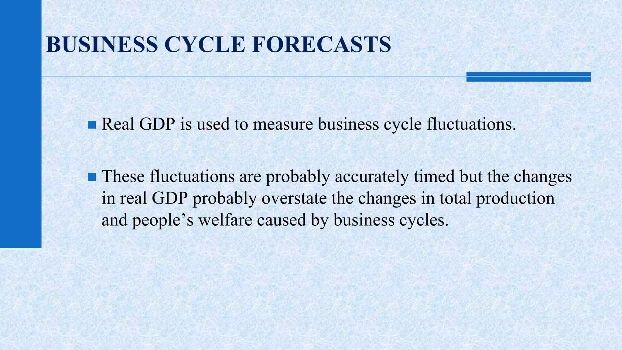 BUSINESS CYCLE FORECASTS 
 Real GDP is used to measure business cycle fluctuations. 
 These fluctuations are probably accurately timed but the changes 
in real GDP probably overstate the changes in total production 
and people’s welfare caused by business cycles. 
