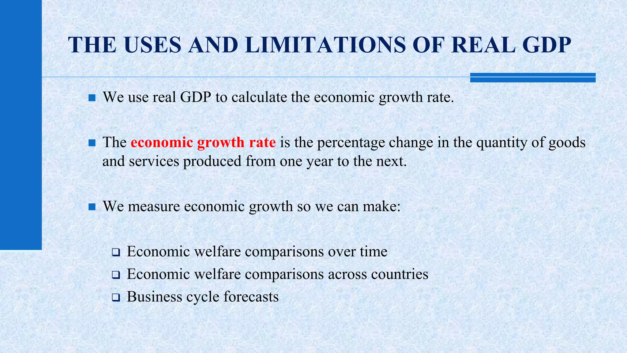 THE USES AND LIMITATIONS OF REAL GDP 
 We use real GDP to calculate the economic growth rate. 
 The economic growth rate is the percentage change in the quantity of goods 
and services produced from one year to the next. 
 We measure economic growth so we can make: 
 Economic welfare comparisons over time 
 Economic welfare comparisons across countries 
 Business cycle forecasts 
 
