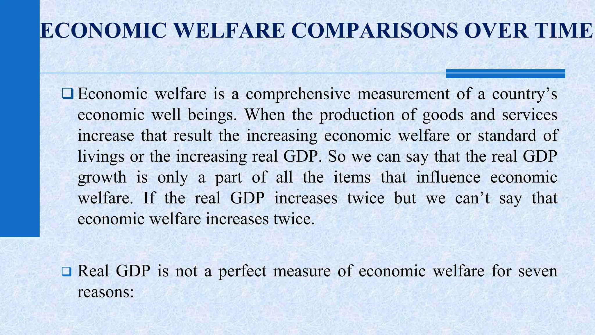 ECONOMIC WELFARE COMPARISONS OVER TIME 
 Economic welfare is a comprehensive measurement of a country’s 
economic well beings. When the production of goods and services 
increase that result the increasing economic welfare or standard of 
livings or the increasing real GDP. So we can say that the real GDP 
growth is only a part of all the items that influence economic 
welfare. If the real GDP increases twice but we can’t say that 
economic welfare increases twice. 
 Real GDP is not a perfect measure of economic welfare for seven 
reasons: 
 